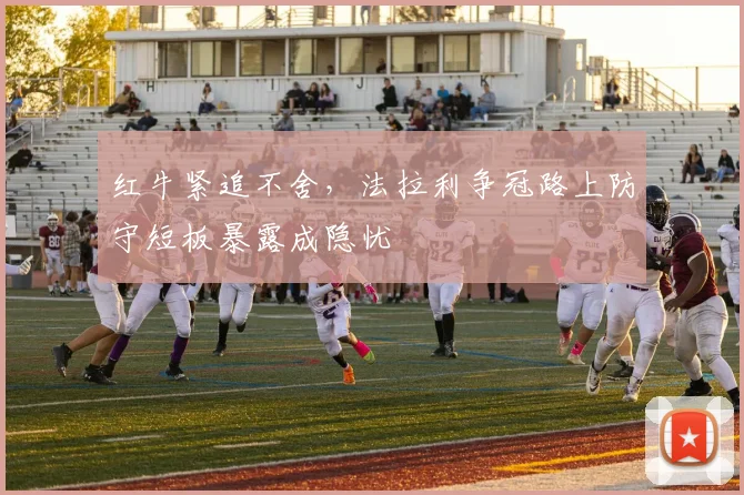 红牛紧追不舍，法拉利争冠路上防守短板暴露成隐忧