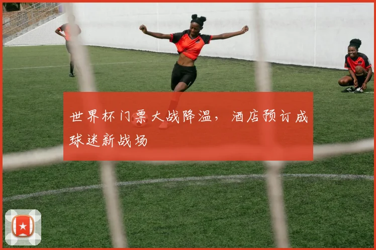 世界杯门票大战降温，酒店预订成球迷新战场