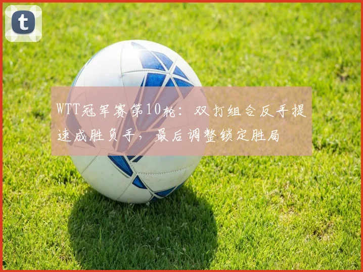 WTT冠军赛第10轮：双打组合反手提速成胜负手，最后调整锁定胜局