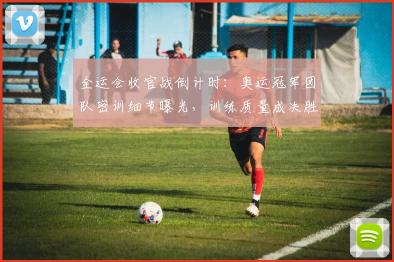 全运会收官战倒计时：奥运冠军团队密训细节曝光，训练质量成决胜关键