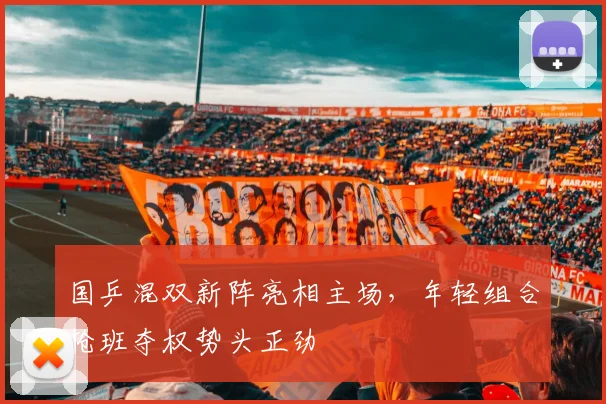国乒混双新阵亮相主场，年轻组合抢班夺权势头正劲