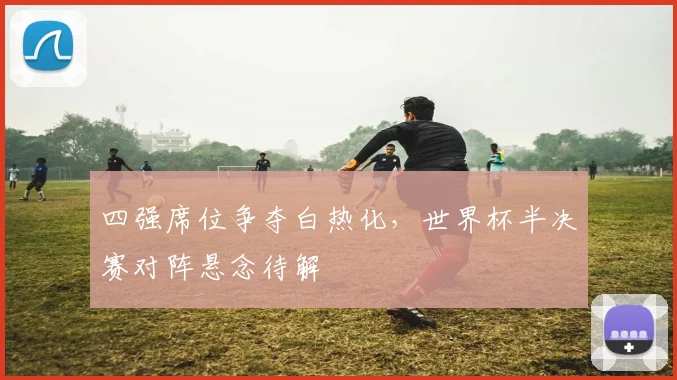 四强席位争夺白热化，世界杯半决赛对阵悬念待解